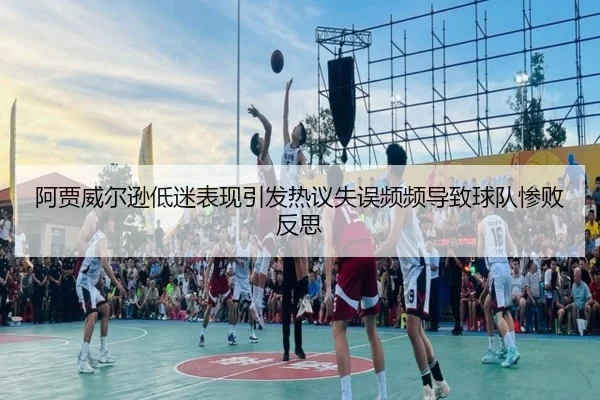 阿贾威尔逊低迷表现引发热议失误频频导致球队惨败反思（Bandao）